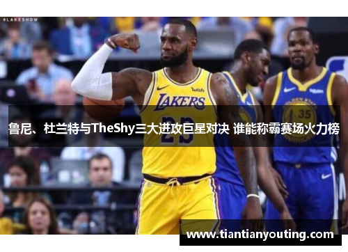鲁尼、杜兰特与TheShy三大进攻巨星对决 谁能称霸赛场火力榜