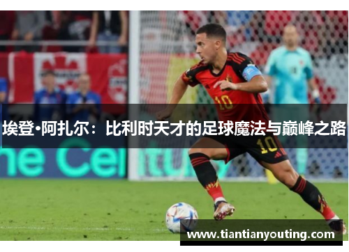 埃登·阿扎尔：比利时天才的足球魔法与巅峰之路