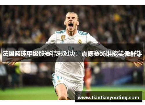 法国篮球甲级联赛精彩对决：震撼赛场谁能笑傲群雄