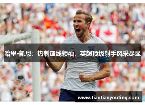 哈里·凯恩：热刺锋线领袖，英超顶级射手风采尽显