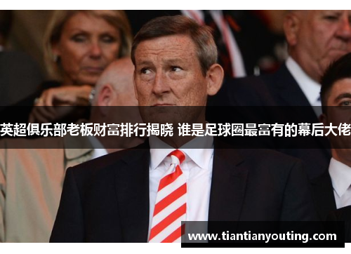 英超俱乐部老板财富排行揭晓 谁是足球圈最富有的幕后大佬