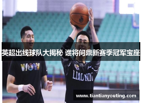 英超出线球队大揭秘 谁将问鼎新赛季冠军宝座