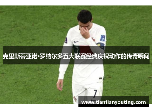 克里斯蒂亚诺·罗纳尔多五大联赛经典庆祝动作的传奇瞬间