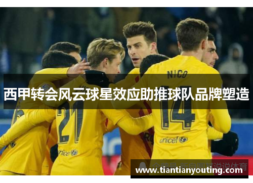 西甲转会风云球星效应助推球队品牌塑造